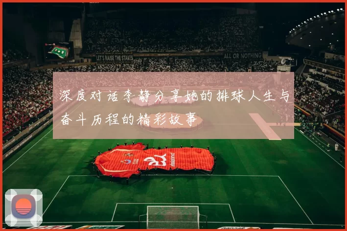 深度对话李静分享她的排球人生与奋斗历程的精彩故事