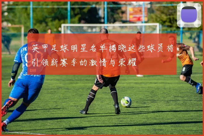 英甲足球明星名单揭晓这些球员将引领新赛季的激情与荣耀