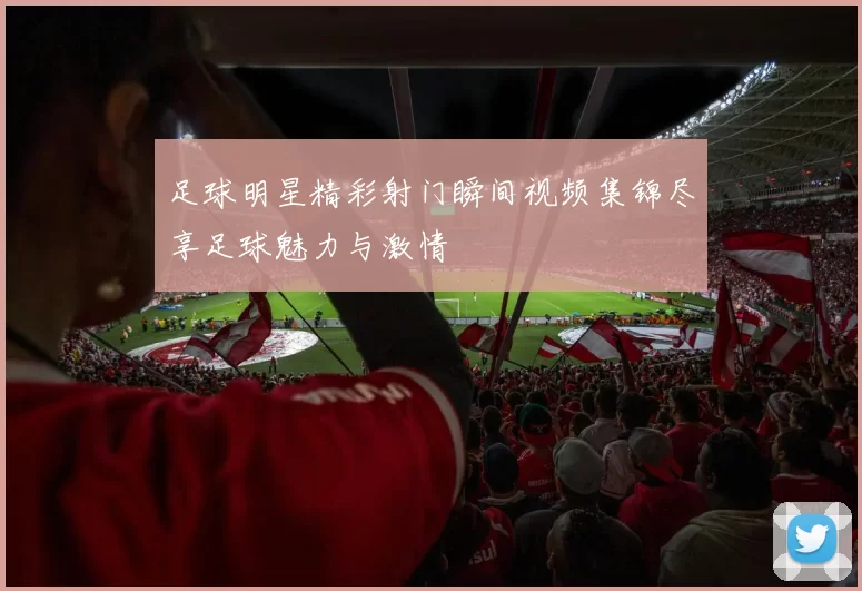 足球明星精彩射门瞬间视频集锦尽享足球魅力与激情