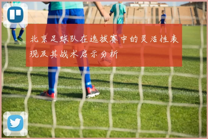 北京足球队在选拔赛中的灵活性表现及其战术启示分析