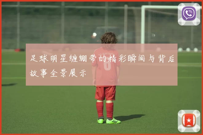 足球明星缠绷带的精彩瞬间与背后故事全景展示