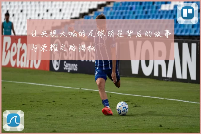 让央视大喊的足球明星背后的故事与荣耀之路揭秘