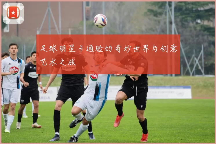 足球明星卡通脸的奇妙世界与创意艺术之旅