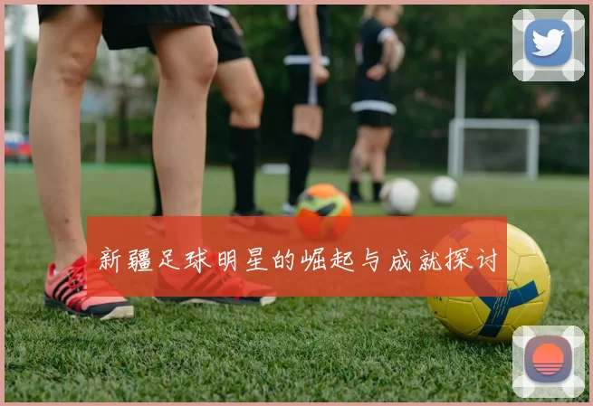 新疆足球明星的崛起与成就探讨