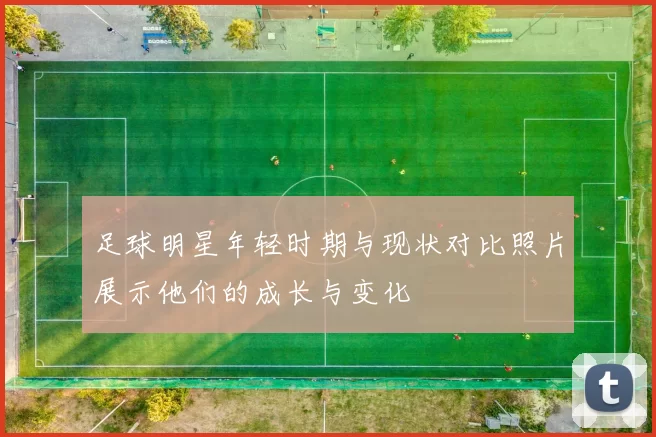 足球明星年轻时期与现状对比照片展示他们的成长与变化