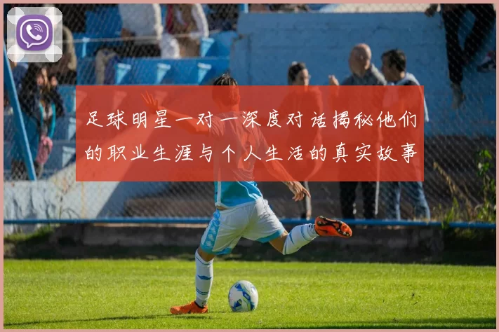 足球明星一对一深度对话揭秘他们的职业生涯与个人生活的真实故事