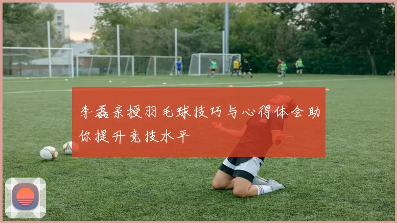 李磊亲授羽毛球技巧与心得体会助你提升竞技水平