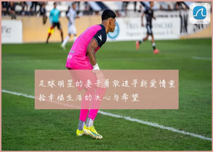足球明星的妻子勇敢追寻新爱情重拾幸福生活的决心与希望