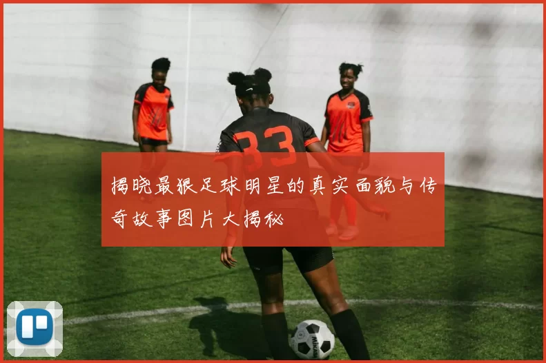 揭晓最狠足球明星的真实面貌与传奇故事图片大揭秘