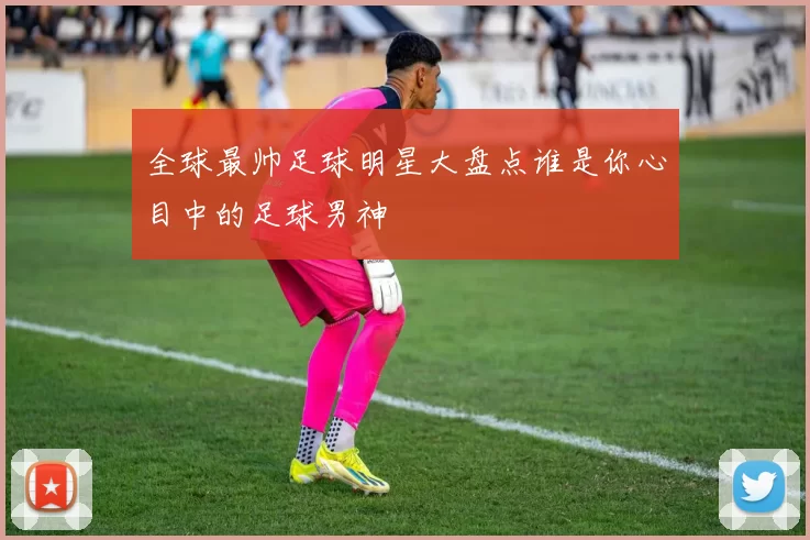 全球最帅足球明星大盘点谁是你心目中的足球男神