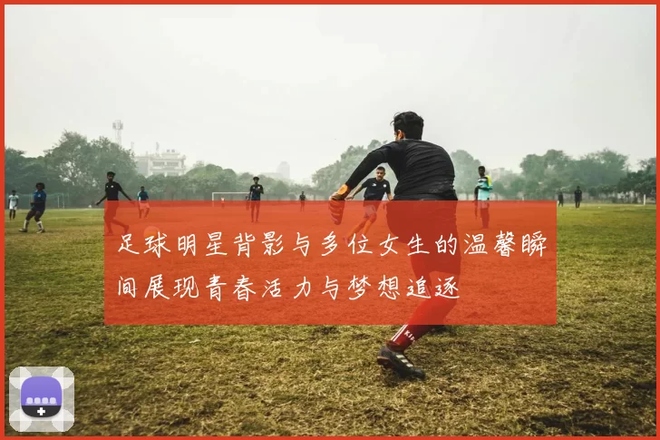 足球明星背影与多位女生的温馨瞬间展现青春活力与梦想追逐