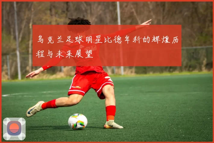 乌克兰足球明星比德年科的辉煌历程与未来展望