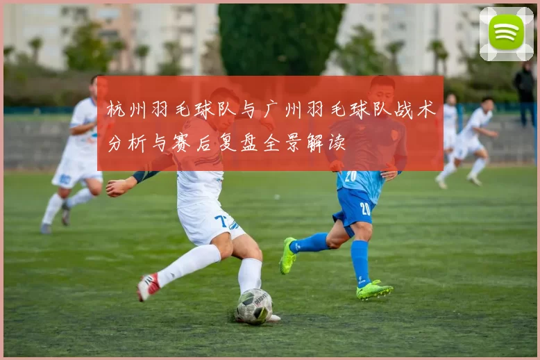 杭州羽毛球队与广州羽毛球队战术分析与赛后复盘全景解读