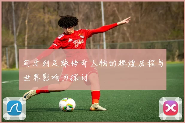 匈牙利足球传奇人物的辉煌历程与世界影响力探讨