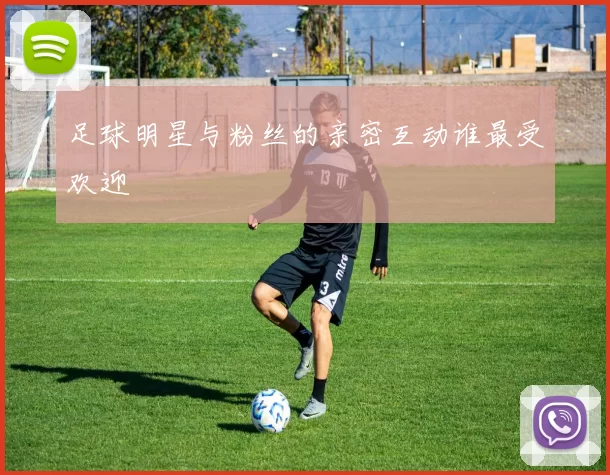 足球明星与粉丝的亲密互动谁最受欢迎