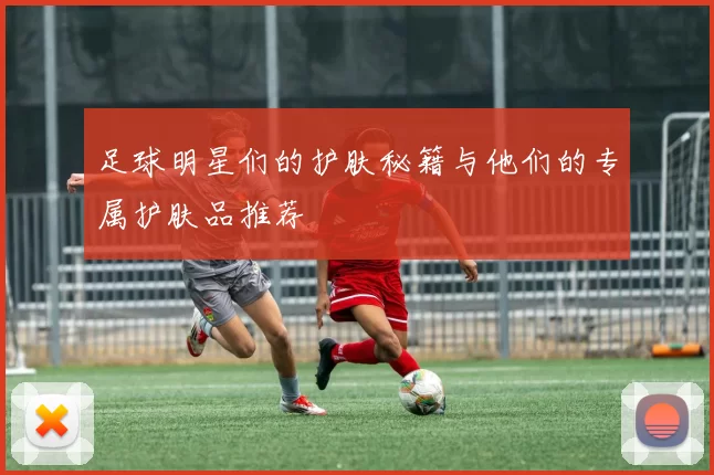 足球明星们的护肤秘籍与他们的专属护肤品推荐