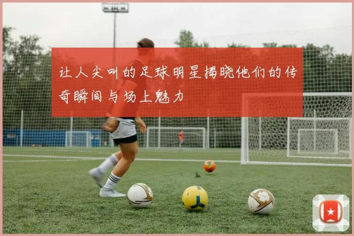 让人尖叫的足球明星揭晓他们的传奇瞬间与场上魅力