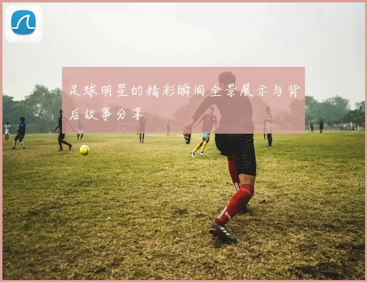 足球明星的精彩瞬间全景展示与背后故事分享