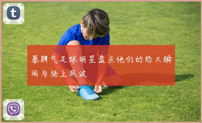 暴脾气足球明星盘点他们的怒火瞬间与场上风波