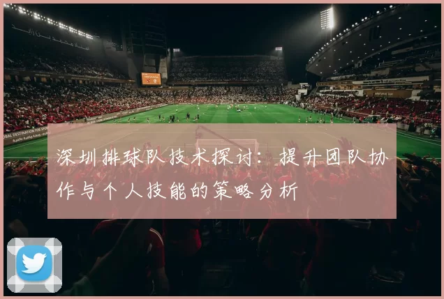 深圳排球队技术探讨：提升团队协作与个人技能的策略分析