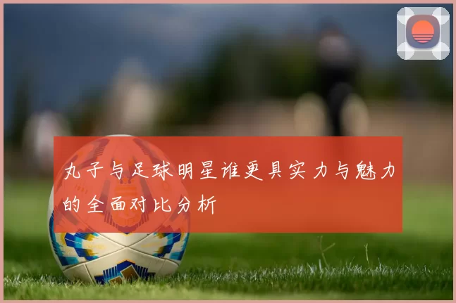 丸子与足球明星谁更具实力与魅力的全面对比分析