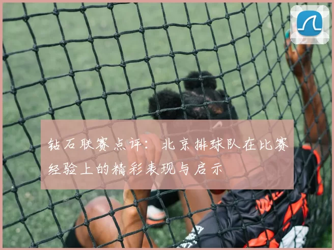 钻石联赛点评：北京排球队在比赛经验上的精彩表现与启示