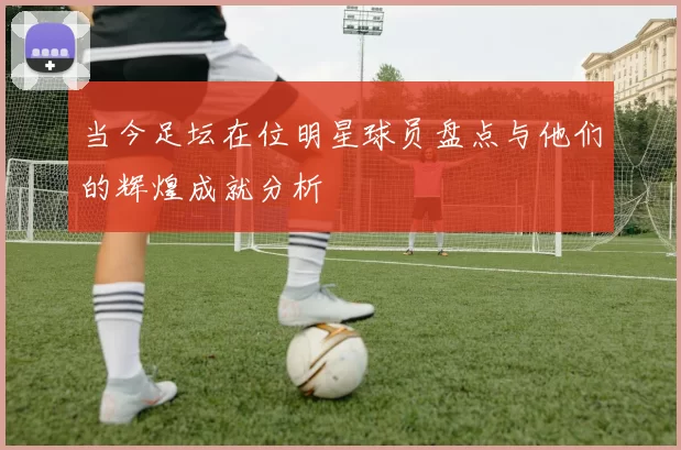 当今足坛在位明星球员盘点与他们的辉煌成就分析