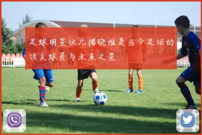 足球明星状元揭晓谁是当今足坛的顶尖球员与未来之星