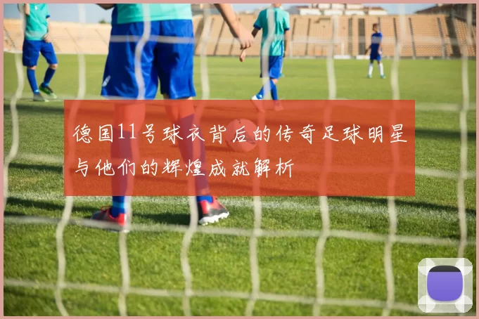 德国11号球衣背后的传奇足球明星与他们的辉煌成就解析