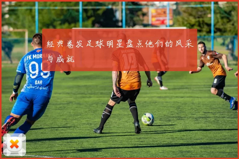 经典卷发足球明星盘点他们的风采与成就