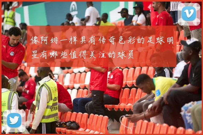 像阿姆一样具有传奇色彩的足球明星有哪些值得关注的球员