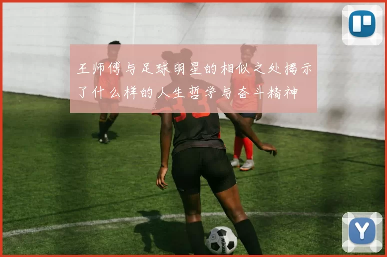 王师傅与足球明星的相似之处揭示了什么样的人生哲学与奋斗精神