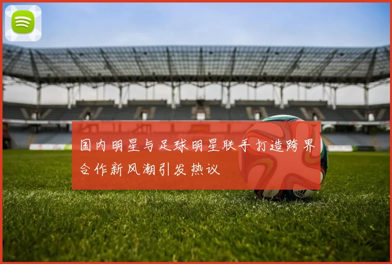 国内明星与足球明星联手打造跨界合作新风潮引发热议