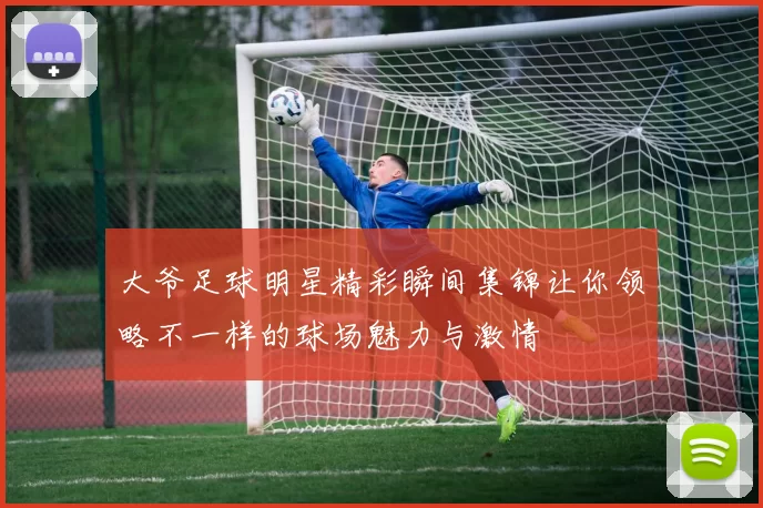 大爷足球明星精彩瞬间集锦让你领略不一样的球场魅力与激情