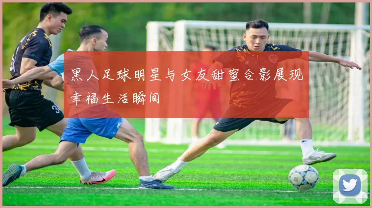 黑人足球明星与女友甜蜜合影展现幸福生活瞬间