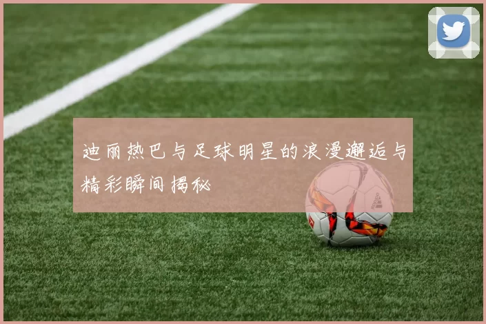 迪丽热巴与足球明星的浪漫邂逅与精彩瞬间揭秘