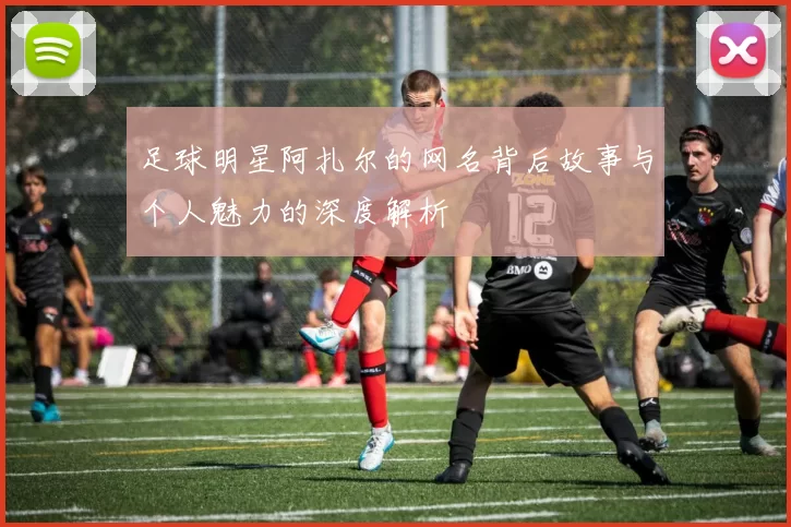 足球明星阿扎尔的网名背后故事与个人魅力的深度解析