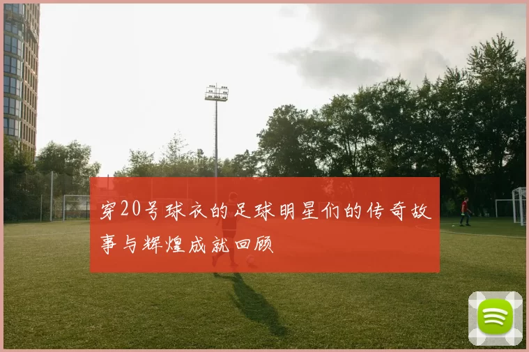 穿20号球衣的足球明星们的传奇故事与辉煌成就回顾