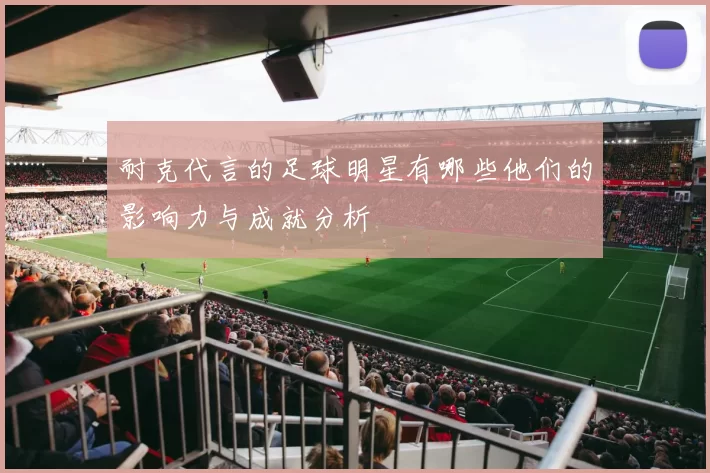 耐克代言的足球明星有哪些他们的影响力与成就分析