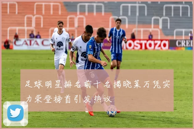 足球明星排名前十名揭晓莱万凭实力荣登榜首引发热议