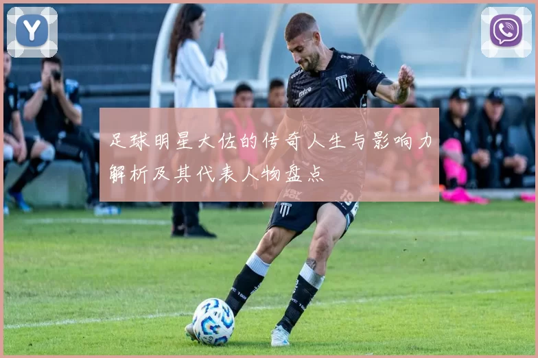 足球明星大佐的传奇人生与影响力解析及其代表人物盘点