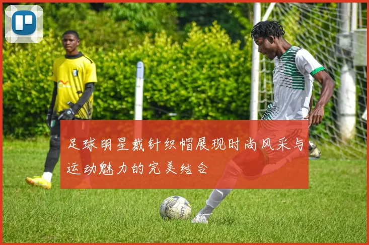 足球明星戴针织帽展现时尚风采与运动魅力的完美结合