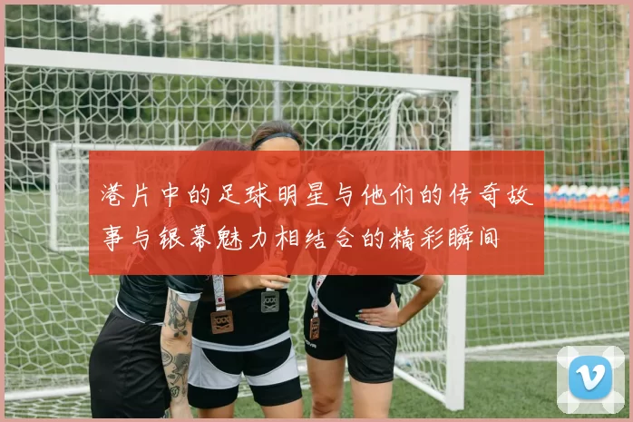 港片中的足球明星与他们的传奇故事与银幕魅力相结合的精彩瞬间