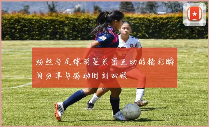 粉丝与足球明星亲密互动的精彩瞬间分享与感动时刻回顾