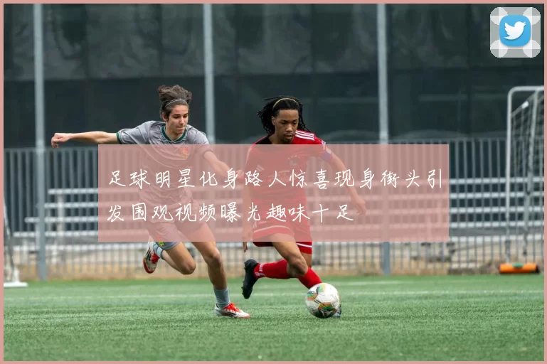 足球明星化身路人惊喜现身街头引发围观视频曝光趣味十足