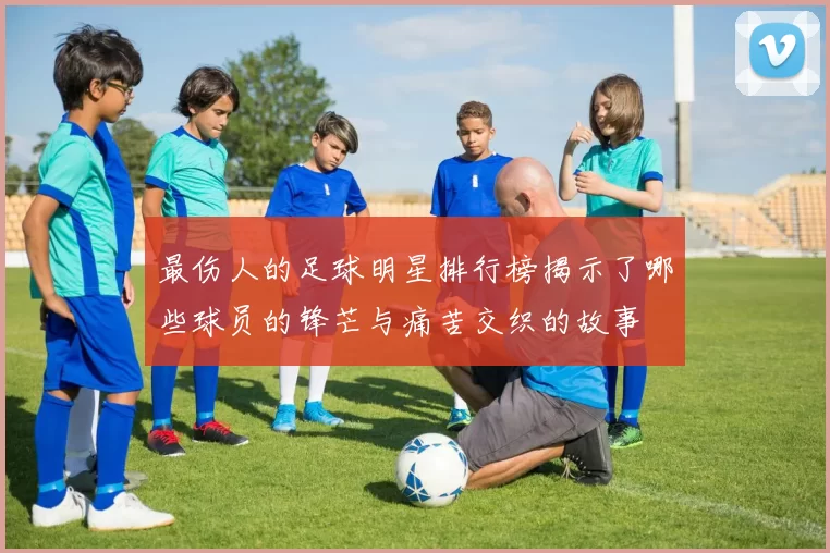 最伤人的足球明星排行榜揭示了哪些球员的锋芒与痛苦交织的故事