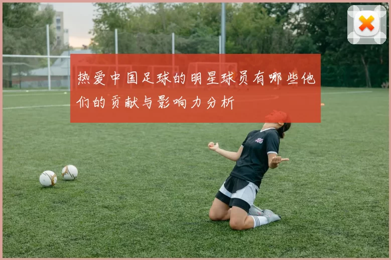 热爱中国足球的明星球员有哪些他们的贡献与影响力分析