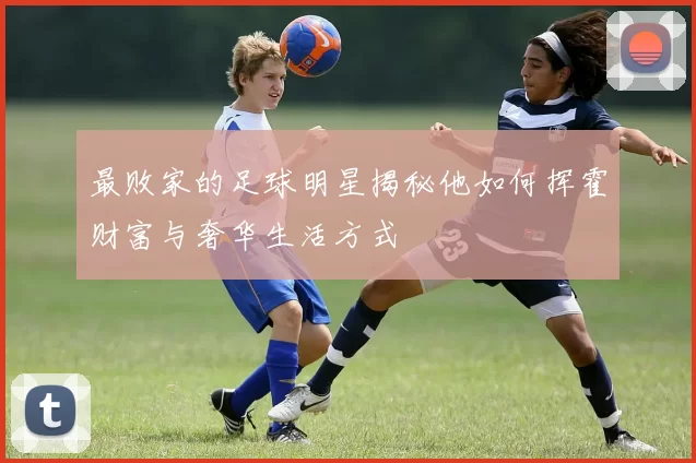 最败家的足球明星揭秘他如何挥霍财富与奢华生活方式