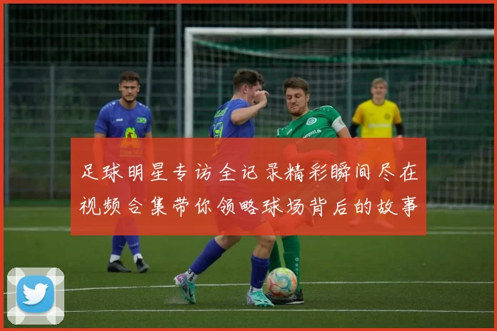 足球明星专访全记录精彩瞬间尽在视频合集带你领略球场背后的故事
