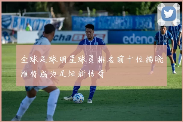 全球足球明星球员排名前十位揭晓谁将成为足坛新传奇